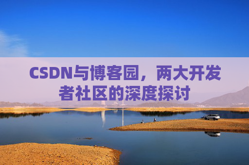 CSDN与博客园,两大开发者社区的深度探讨 CSDN与博客园,两大开发者社区的深度探讨